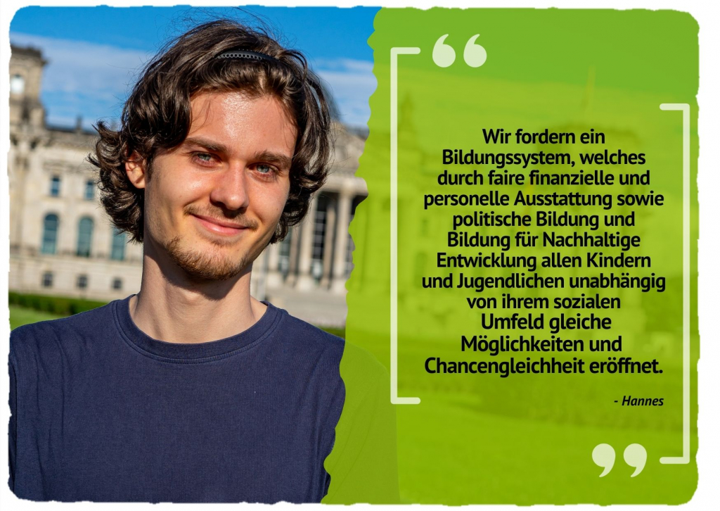 Wir fordern ein Bildungssystem, welches durch faire finanzielle und personelle Ausstattung sowie politische Bildung und Bildung für Nachhaltige Entwicklung allen Kindern und Jugendlichen unabhängig von ihrem sozialen Umfeld gleiche Möglichkeiten und Chancengleichheit eröffnet.