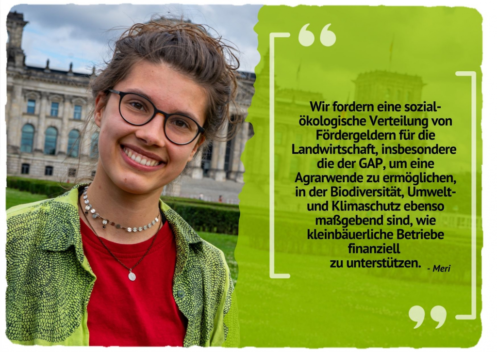 Wir fordern eine sozial-ökologische Verteilung von Fördergeldern für die Landwirtschaft, insbesondere die der GAP, um eine Agrarwende zu ermöglichen, in der Biodiversität, Umwelt- und Klimaschutz ebenso maßgebend sind, wie kleinbäuerliche Betriebe finanziell zu unterstützen.